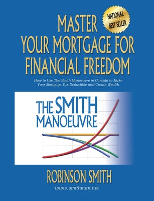 Master Your Mortgage for Financial Freedom: How to Use The Smith Manoeuvre in Canada to Make Your Mortgage Tax-Deductible and Create Wealth