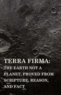Terra Firma: the Earth Not a Planet, Proved from Scripture, Reason, and Fact