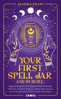 Your First Spell Jar (and 59 more...): Magickal Recipes For The Beginner Witch To Manifest Protection, Prosperity, Happiness, Money, Power, Success &