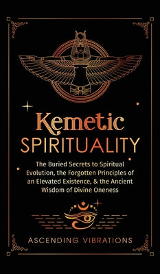 Kemetic Spirituality: The Buried Secrets to Spiritual Evolution, the Forgotten Principles of an Elevated Existence, & the Ancient Wisdom of